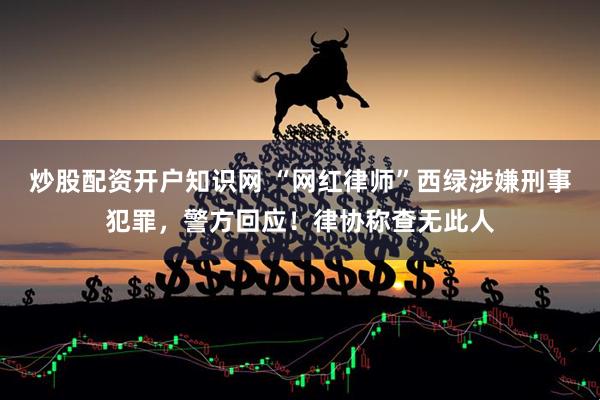 炒股配资开户知识网 “网红律师”西绿涉嫌刑事犯罪，警方回应！律协称查无此人