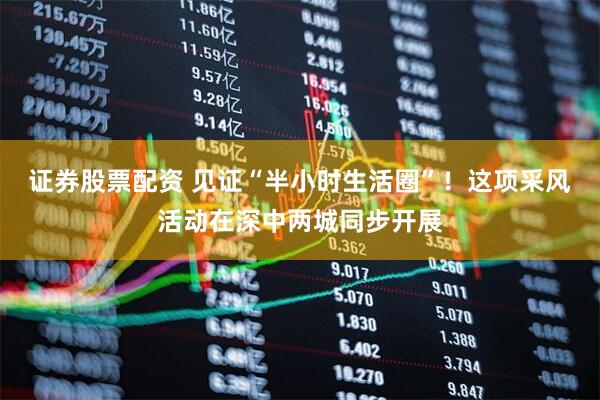 证券股票配资 见证“半小时生活圈”！这项采风活动在深中两城同步开展