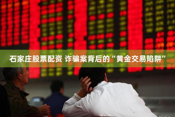 石家庄股票配资 诈骗案背后的“黄金交易陷阱”