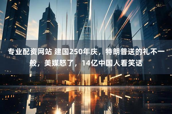 专业配资网站 建国250年庆，特朗普送的礼不一般，美媒怒了，14亿中国人看笑话