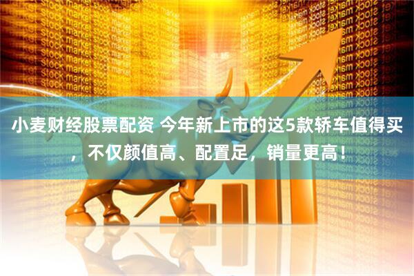 小麦财经股票配资 今年新上市的这5款轿车值得买，不仅颜值高、配置足，销量更高！