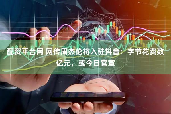 配资平台网 网传周杰伦将入驻抖音：字节花费数亿元，或今日官宣