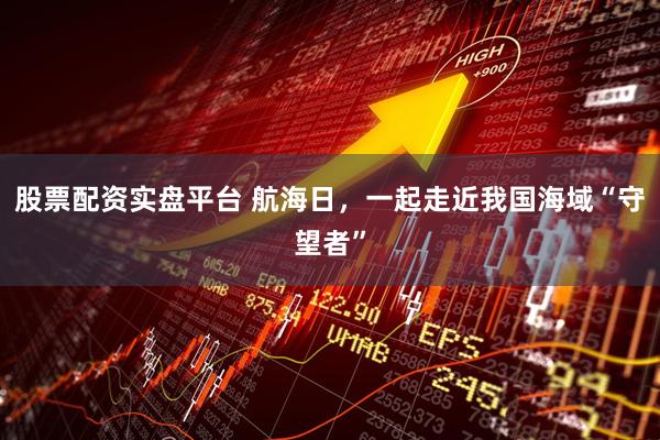 股票配资实盘平台 航海日，一起走近我国海域“守望者”