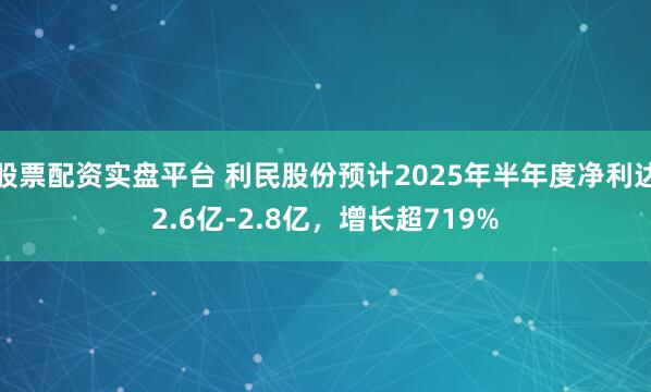 股票配资实盘平台 利民股份预计2025年半年度净利达2.6亿-2.8亿，增长超719%