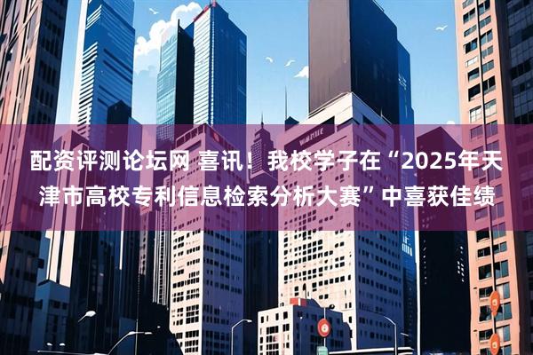 配资评测论坛网 喜讯！我校学子在“2025年天津市高校专利信息检索分析大赛”中喜获佳绩
